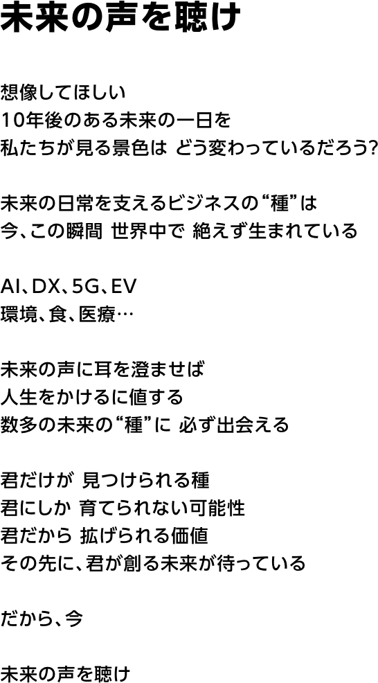 未来の声を聴け   想像してほしい 10年後のある未来の一日を 私たちが見る景色は どう変わっているだろう？  未来の日常を支えるビジネスの“種”は 今、この瞬間 世界中で 絶えず生まれている  AI、DX、5G、EV 環境、食、医療…  未来の声に耳を澄ませば 人生をかけるに値する 数多の未来の“種”に 必ず出会える  君だけが 見つけられる種 君にしか 育てられない可能性 君だから 拡げられる価値 その先に、君が創る未来が待っている  だから、今  未来の声を聴け