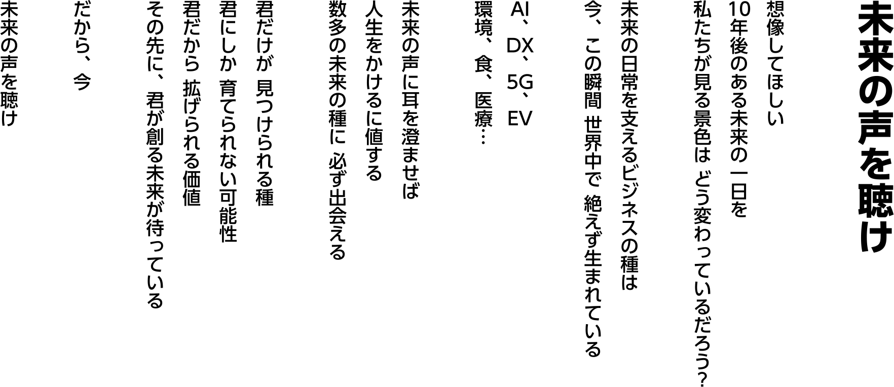 未来の声を聴け   想像してほしい 10年後のある未来の一日を 私たちが見る景色は どう変わっているだろう？  未来の日常を支えるビジネスの“種”は 今、この瞬間 世界中で 絶えず生まれている  AI、DX、5G、EV 環境、食、医療…  未来の声に耳を澄ませば 人生をかけるに値する 数多の未来の“種”に 必ず出会える  君だけが 見つけられる種 君にしか 育てられない可能性 君だから 拡げられる価値 その先に、君が創る未来が待っている  だから、今  未来の声を聴け